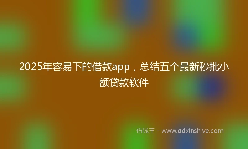 2025年容易下的借款app，总结五个最新秒批小额贷款软件