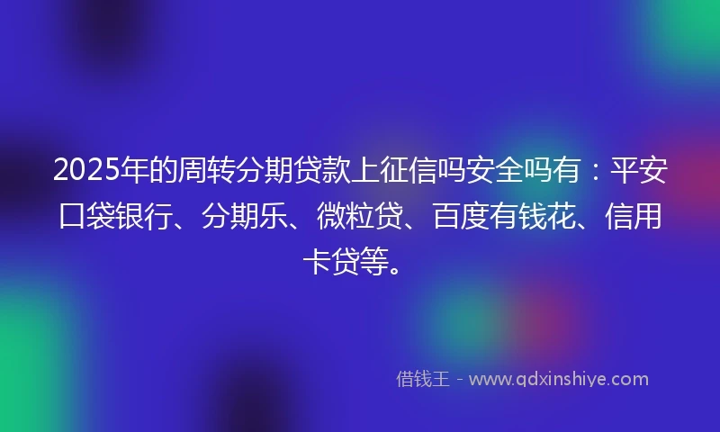 2025年的周转分期贷款上征信吗安全吗有：平安口袋银行、分期乐、微粒贷、百度有钱花、信用卡贷等。