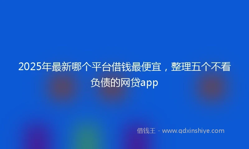2025年最新哪个平台借钱最便宜，整理五个不看负债的网贷app