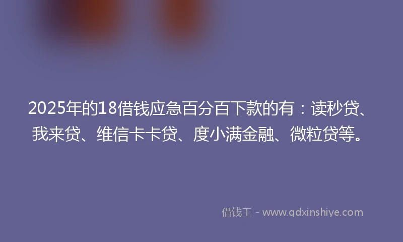 2025年的18借钱应急百分百下款的有：读秒贷、我来贷、维信卡卡贷、度小满金融、微粒贷等。