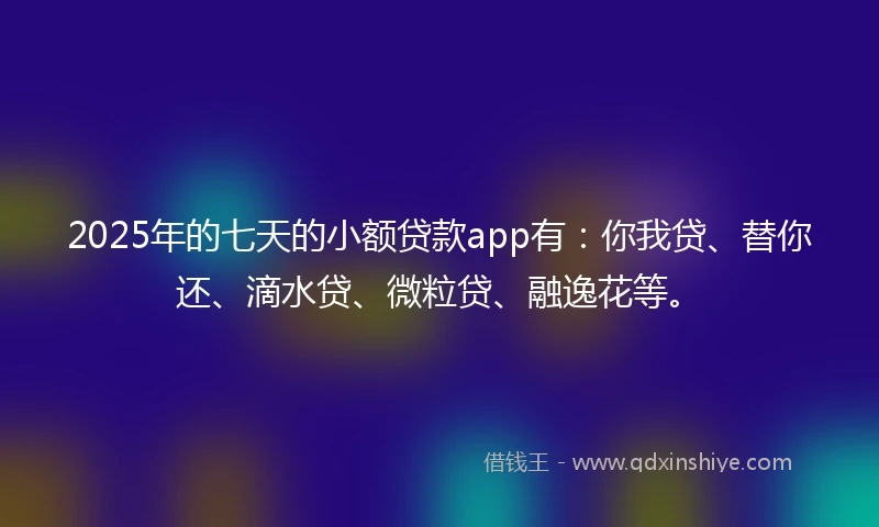 2025年的七天的小额贷款app有：你我贷、替你还、滴水贷、微粒贷、融逸花等。