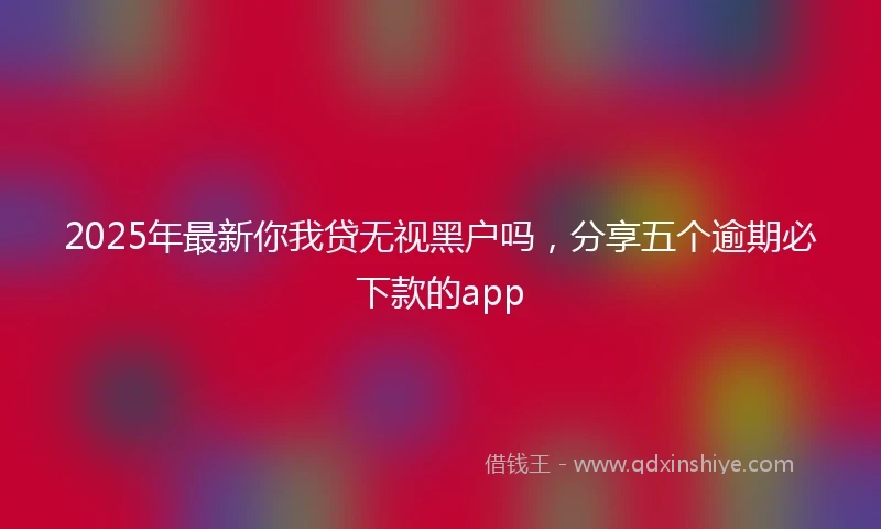 2025年最新你我贷无视黑户吗，分享五个逾期必下款的app