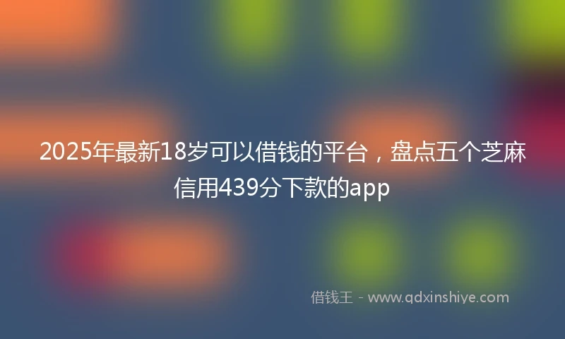 2025年最新18岁可以借钱的平台，盘点五个芝麻信用439分下款的app