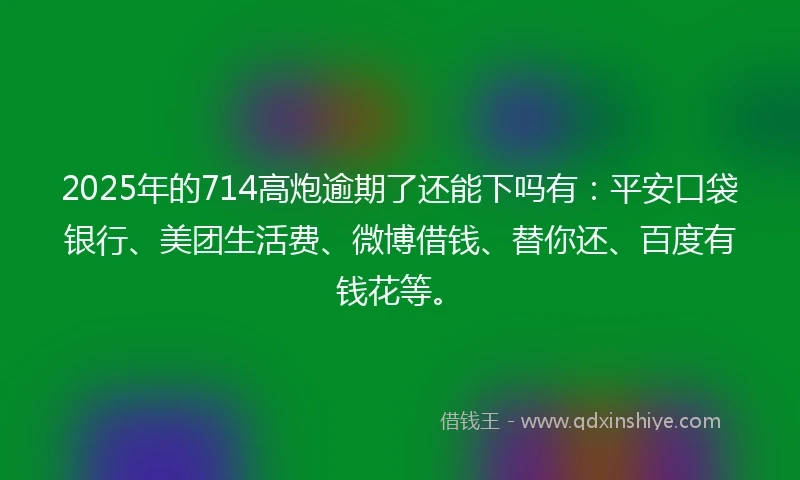 2025年的714高炮逾期了还能下吗有：平安口袋银行、美团生活费、微博借钱、替你还、百度有钱花等。