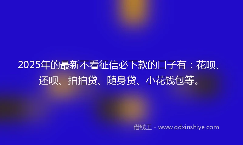 2025年的最新不看征信必下款的口子有：花呗、还呗、拍拍贷、随身贷、小花钱包等。
