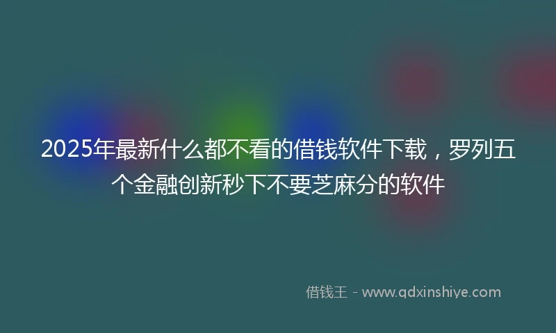 2025年最新什么都不看的借钱软件下载，罗列五个金融创新秒下不要芝麻分的软件