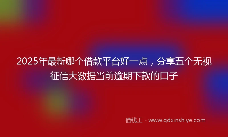 2025年最新哪个借款平台好一点，分享五个无视征信大数据当前逾期下款的口子