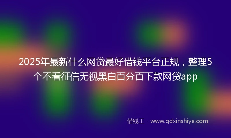 2025年最新什么网贷最好借钱平台正规，整理5个不看征信无视黑白百分百下款网贷app