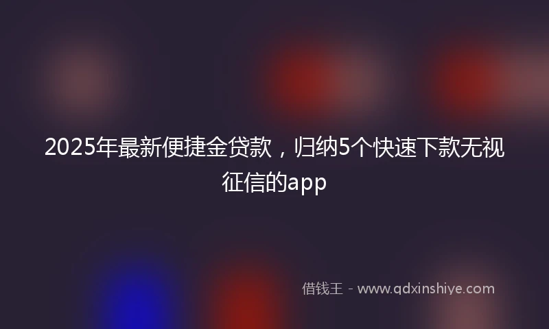 2025年最新便捷金贷款，归纳5个快速下款无视征信的app
