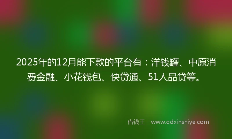 2025年的12月能下款的平台有：洋钱罐、中原消费金融、小花钱包、快贷通、51人品贷等。