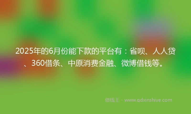 2025年的6月份能下款的平台有：省呗、人人贷、360借条、中原消费金融、微博借钱等。