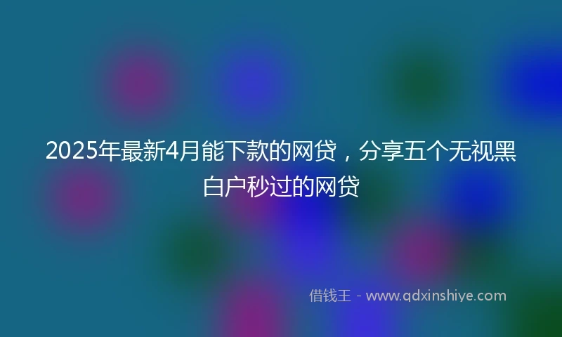 2025年最新4月能下款的网贷，分享五个无视黑白户秒过的网贷