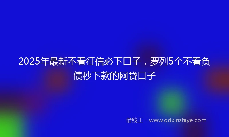 2025年最新不看征信必下口子，罗列5个不看负债秒下款的网贷口子