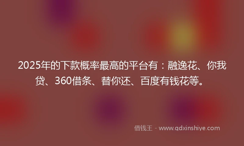 2025年的下款概率最高的平台有：融逸花、你我贷、360借条、替你还、百度有钱花等。
