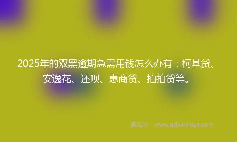 2025年的双黑逾期急需用钱怎么办有：柯基贷、安逸花、还呗、惠商贷、拍拍贷等。