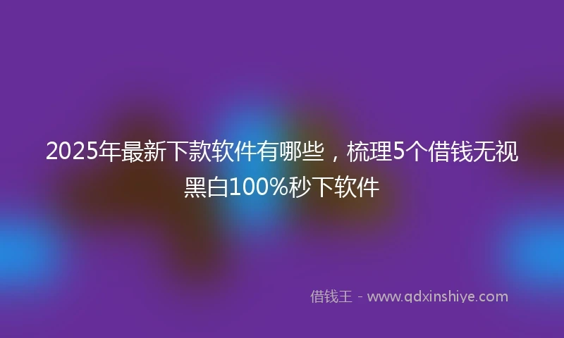2025年最新下款软件有哪些，梳理5个借钱无视黑白100%秒下软件