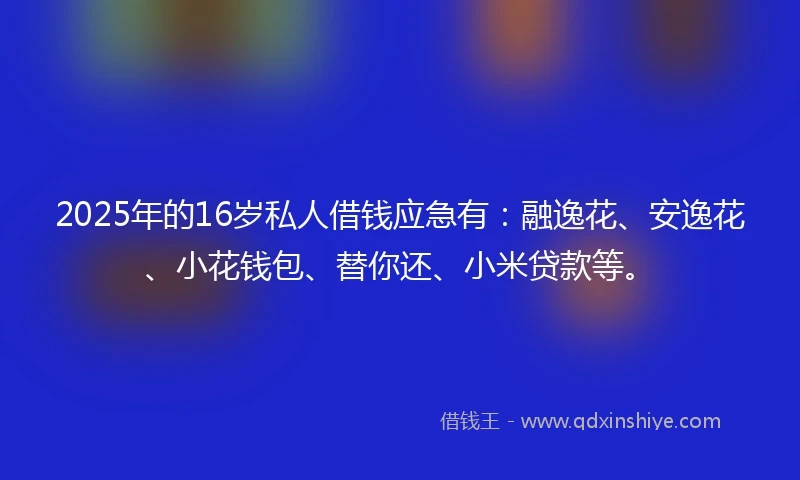 2025年的16岁私人借钱应急有：融逸花、安逸花、小花钱包、替你还、小米贷款等。