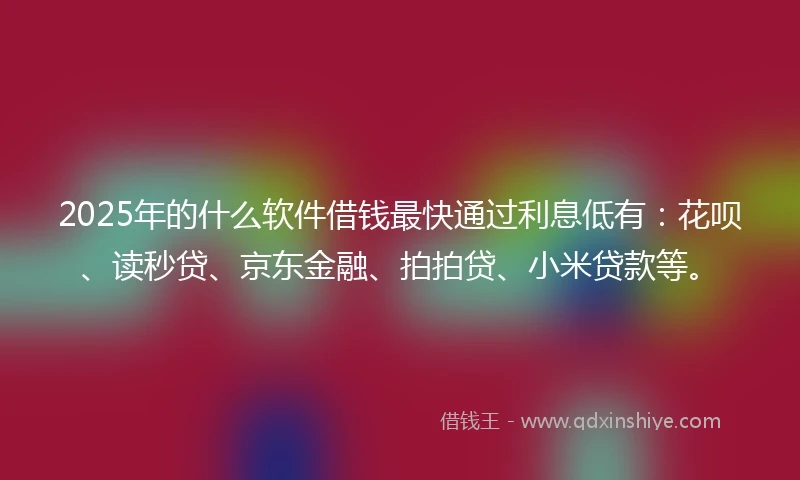 2025年的什么软件借钱最快通过利息低有：花呗、读秒贷、京东金融、拍拍贷、小米贷款等。