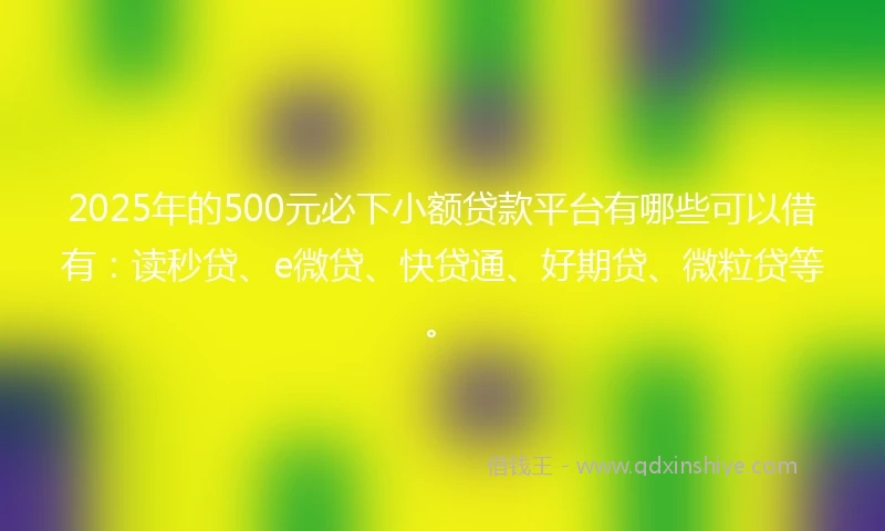 2025年的500元必下小额贷款平台有哪些可以借有：读秒贷、e微贷、快贷通、好期贷、微粒贷等。