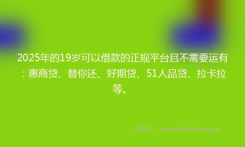 2025年的19岁可以借款的正规平台且不需要运有：惠商贷、替你还、好期贷、51人品贷、拉卡拉等。