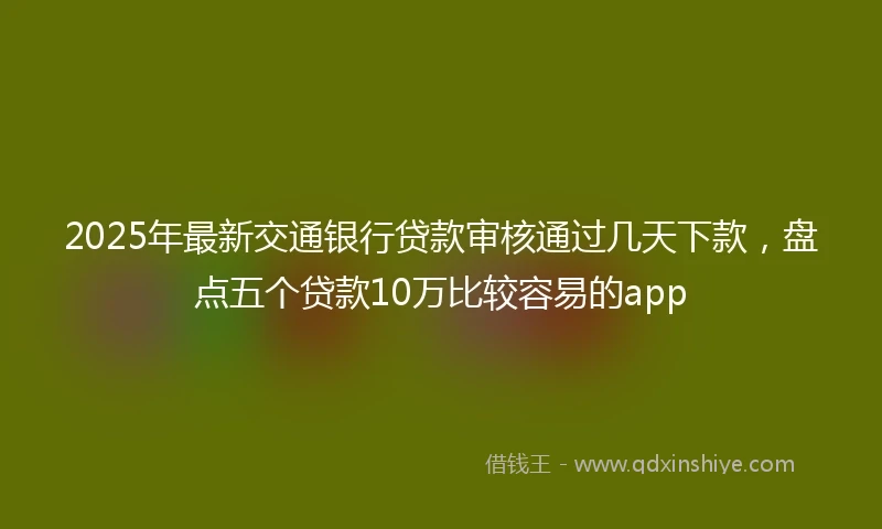 2025年最新交通银行贷款审核通过几天下款，盘点五个贷款10万比较容易的app