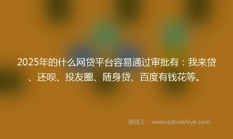 2025年的什么网贷平台容易通过审批有：我来贷、还呗、投友圈、随身贷、百度有钱花等。
