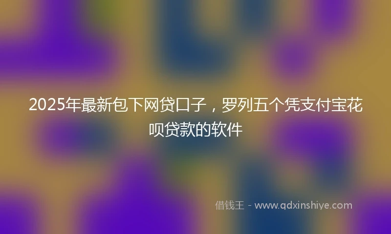 2025年最新包下网贷口子，罗列五个凭支付宝花呗贷款的软件