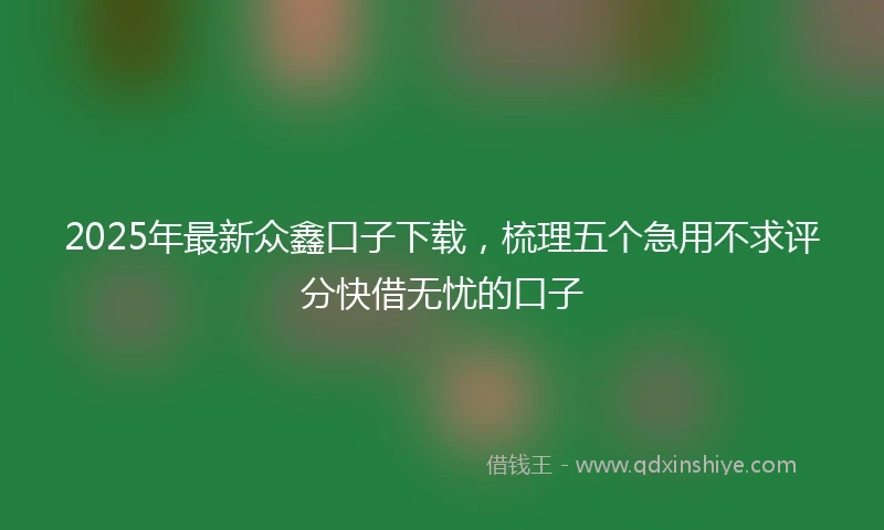 2025年最新众鑫口子下载，梳理五个急用不求评分快借无忧的口子