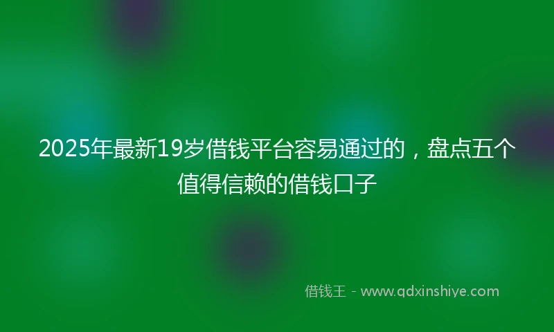 2025年最新19岁借钱平台容易通过的，盘点五个值得信赖的借钱口子