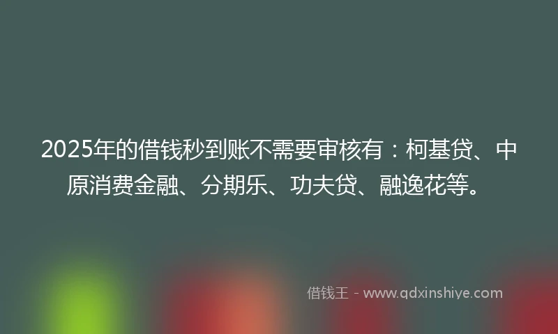 2025年的借钱秒到账不需要审核有：柯基贷、中原消费金融、分期乐、功夫贷、融逸花等。