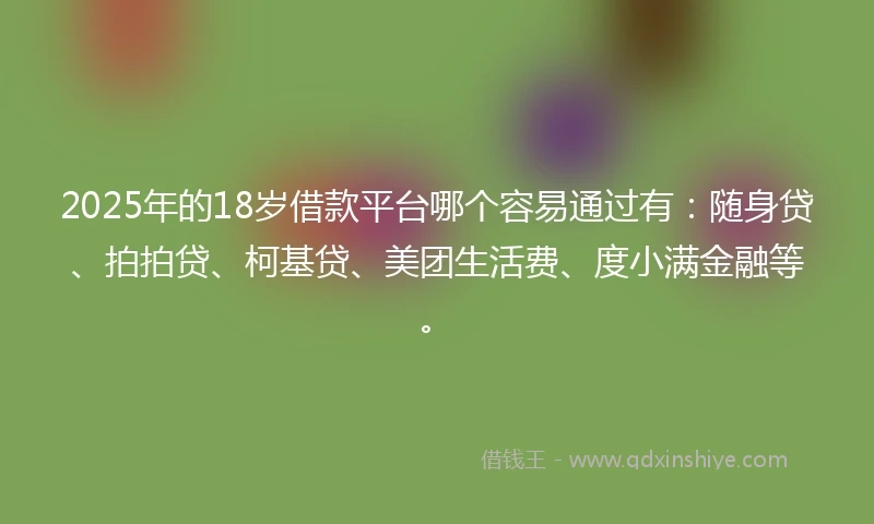 2025年的18岁借款平台哪个容易通过有：随身贷、拍拍贷、柯基贷、美团生活费、度小满金融等。