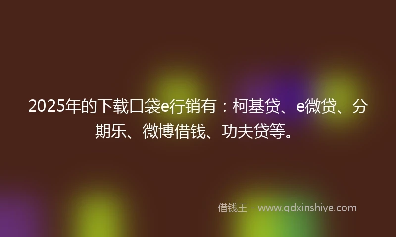 2025年的下载口袋e行销有：柯基贷、e微贷、分期乐、微博借钱、功夫贷等。