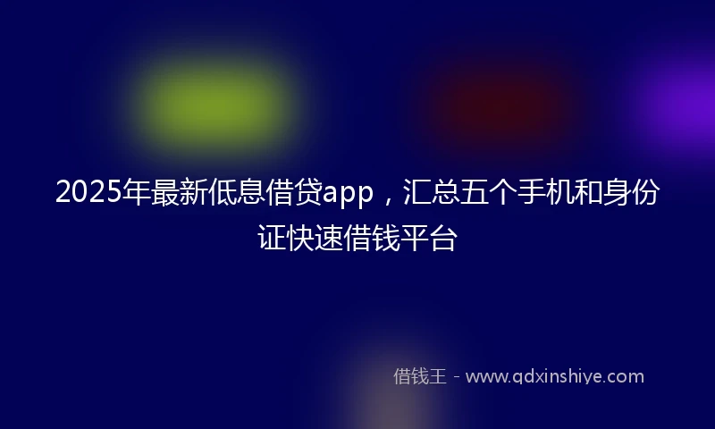 2025年最新低息借贷app，汇总五个手机和身份证快速借钱平台