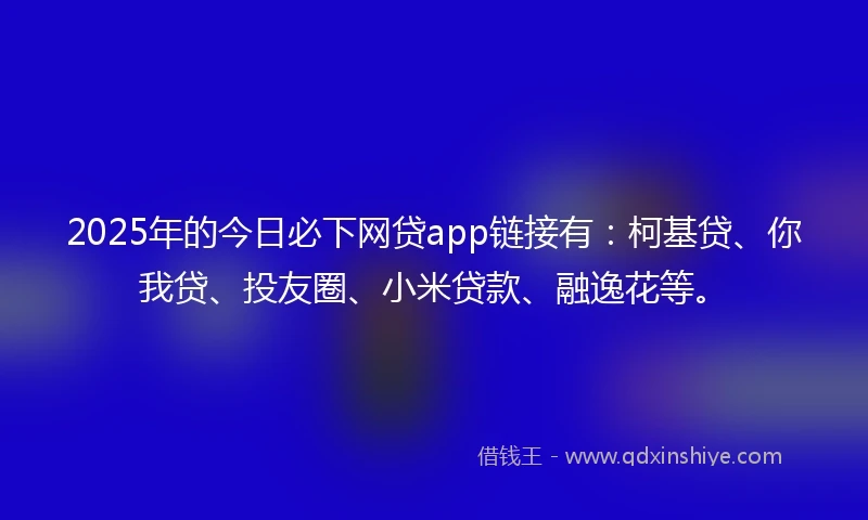 2025年的今日必下网贷app链接有：柯基贷、你我贷、投友圈、小米贷款、融逸花等。