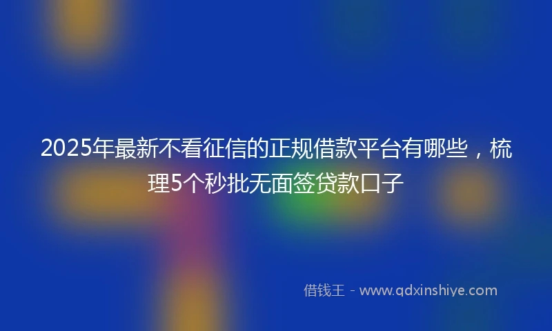 2025年最新不看征信的正规借款平台有哪些，梳理5个秒批无面签贷款口子