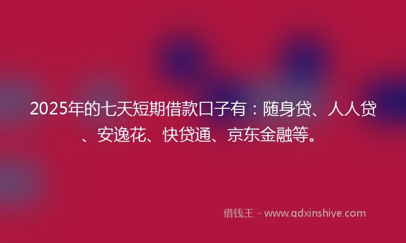 2025年的七天短期借款口子有：随身贷、人人贷、安逸花、快贷通、京东金融等。