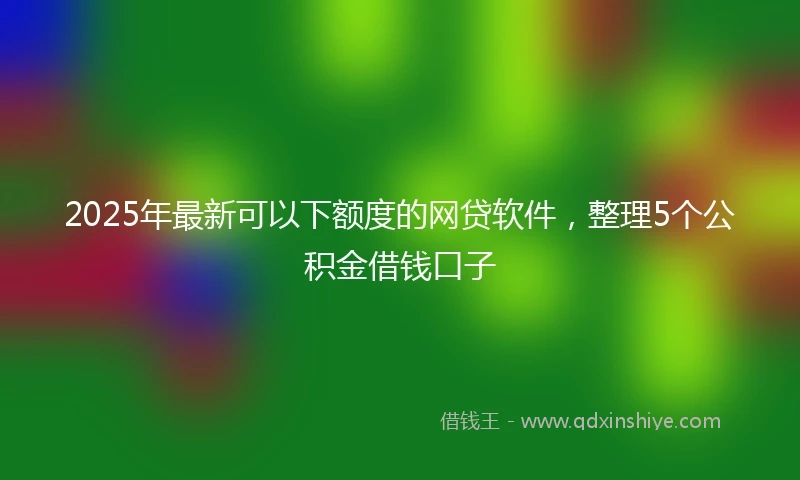 2025年最新可以下额度的网贷软件，整理5个公积金借钱口子