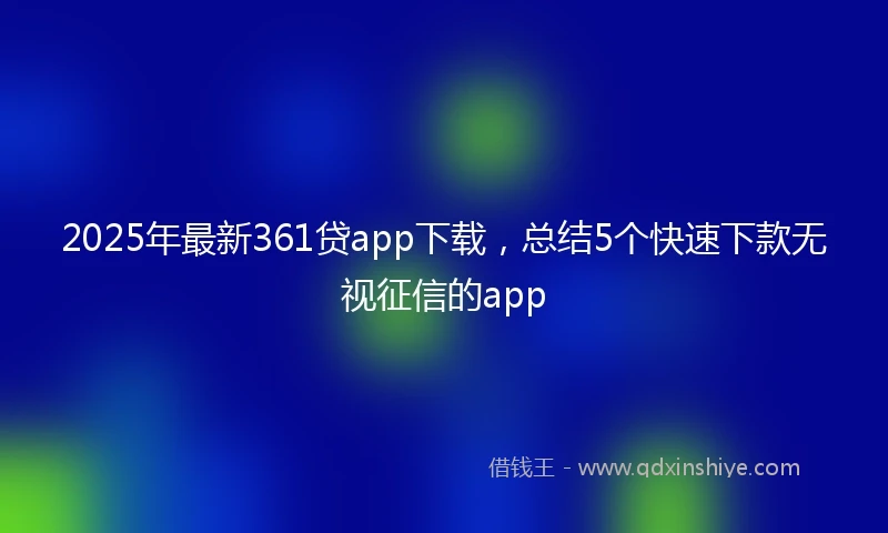 2025年最新361贷app下载，总结5个快速下款无视征信的app