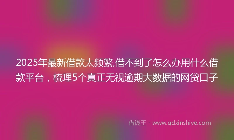 2025年最新借款太频繁,借不到了怎么办用什么借款平台，梳理5个真正无视逾期大数据的网贷口子