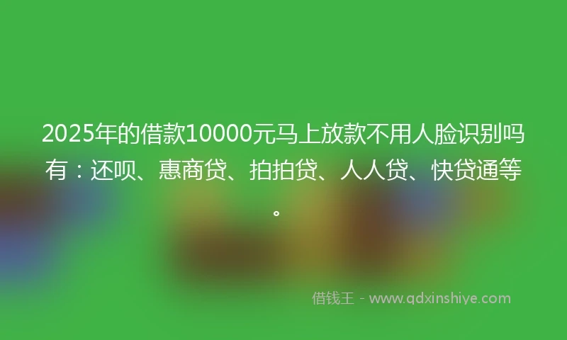 2025年的借款10000元马上放款不用人脸识别吗有：还呗、惠商贷、拍拍贷、人人贷、快贷通等。