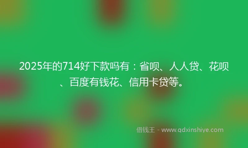2025年的714好下款吗有：省呗、人人贷、花呗、百度有钱花、信用卡贷等。