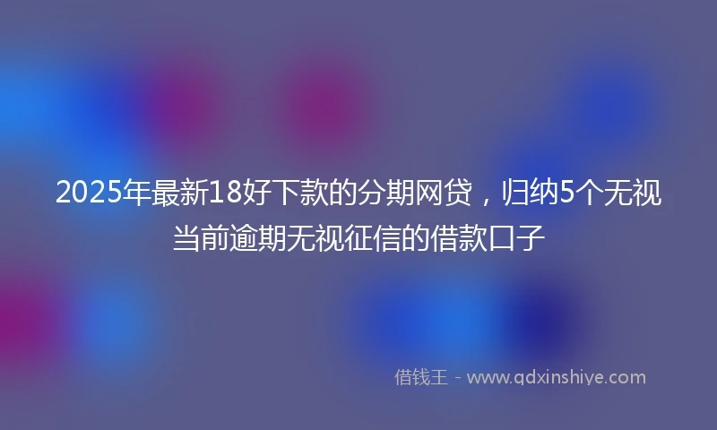 2025年最新18好下款的分期网贷，归纳5个无视当前逾期无视征信的借款口子