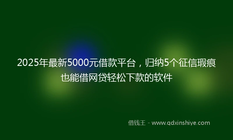 2025年最新5000元借款平台，归纳5个征信瑕疵也能借网贷轻松下款的软件