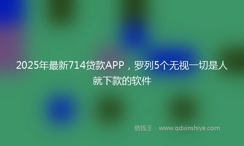 2025年最新714贷款APP，罗列5个无视一切是人就下款的软件