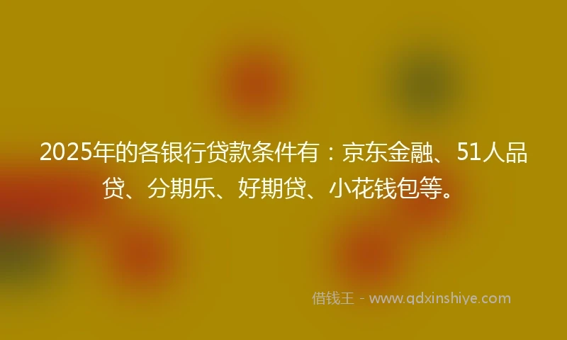 2025年的各银行贷款条件有：京东金融、51人品贷、分期乐、好期贷、小花钱包等。