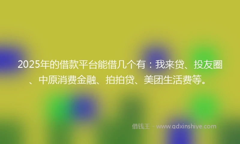 2025年的借款平台能借几个有：我来贷、投友圈、中原消费金融、拍拍贷、美团生活费等。
