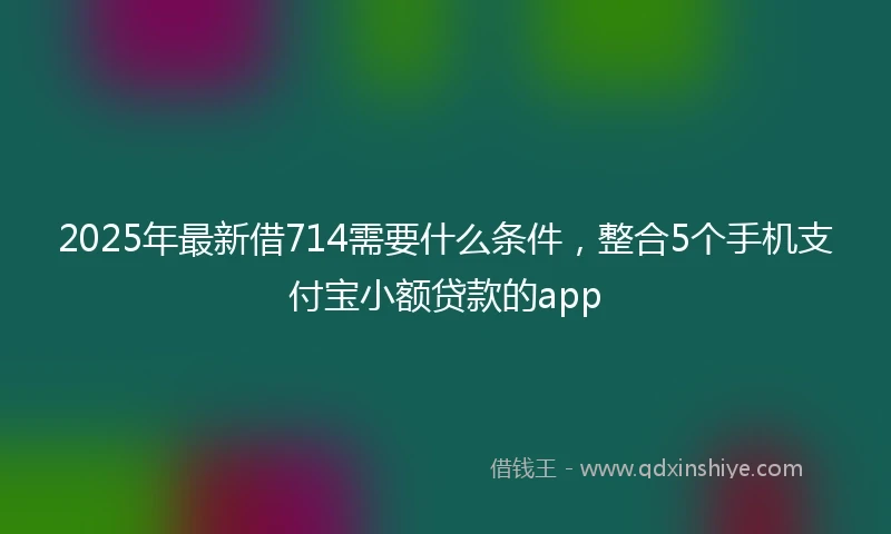 2025年最新借714需要什么条件，整合5个手机支付宝小额贷款的app