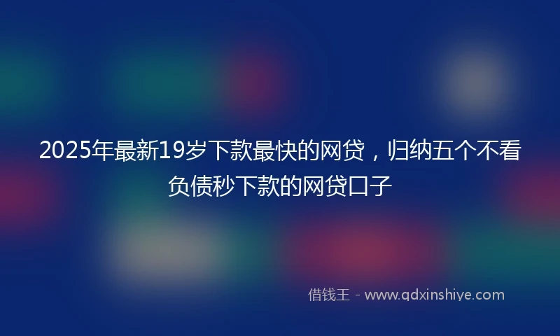 2025年最新19岁下款最快的网贷，归纳五个不看负债秒下款的网贷口子