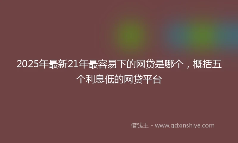 2025年最新21年最容易下的网贷是哪个，概括五个利息低的网贷平台