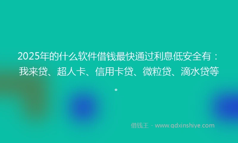 2025年的什么软件借钱最快通过利息低安全有：我来贷、超人卡、信用卡贷、微粒贷、滴水贷等。